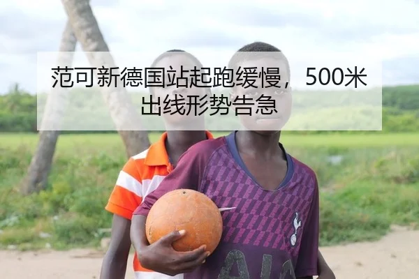 范可新德国站起跑缓慢，500米出线形势告急